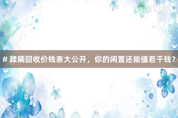 # 蹂躏回收价钱表大公开，你的闲置还能值若干钱？