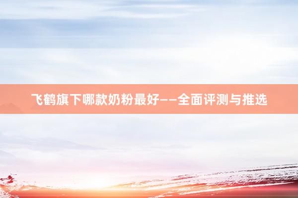 飞鹤旗下哪款奶粉最好——全面评测与推选
