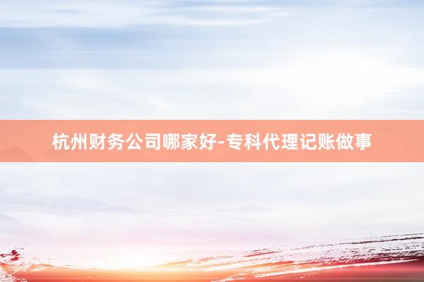 杭州财务公司哪家好-专科代理记账做事