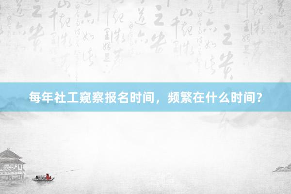 每年社工窥察报名时间，频繁在什么时间？