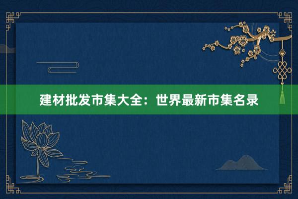建材批发市集大全：世界最新市集名录